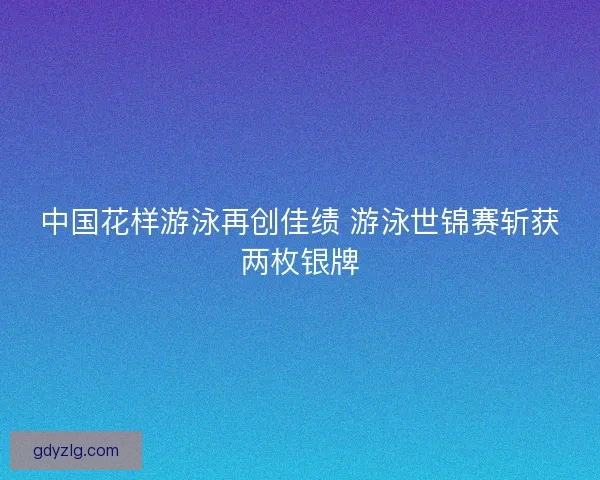 中国花样游泳再创佳绩 游泳世锦赛斩获两枚银牌 中国花样游泳再创佳绩 游泳世锦赛斩获两枚银牌