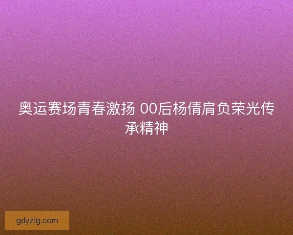 奥运赛场青春激扬 00后杨倩肩负荣光传承精神