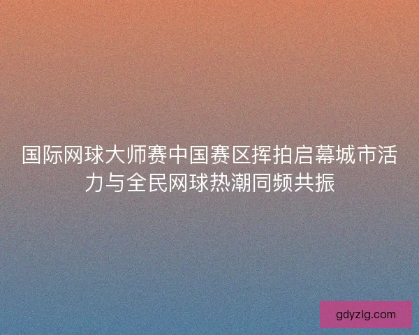 国际网球大师赛中国赛区挥拍启幕城市活力与全民网球热潮同频共振