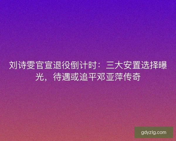 刘诗雯官宣退役倒计时：三大安置选择曝光，待遇或追平邓亚萍传奇
