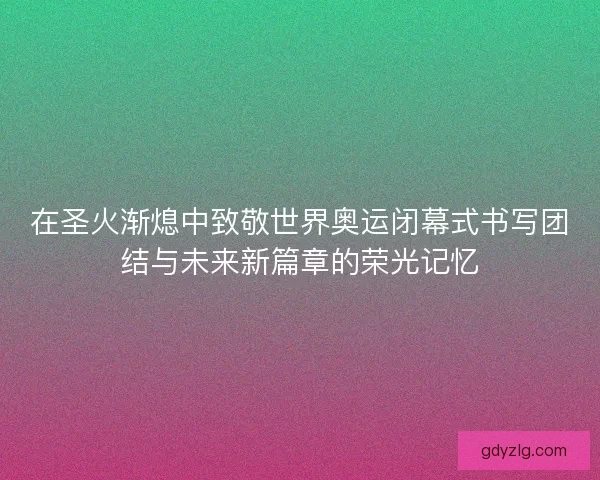 在圣火渐熄中致敬世界奥运闭幕式书写团结与未来新篇章的荣光记忆 在圣火渐熄中致敬世界奥运闭幕式书写团结与未来新篇章的荣光记忆