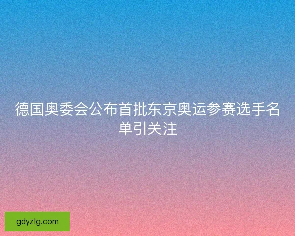 德国奥委会公布首批东京奥运参赛选手名单引关注 德国奥委会公布首批东京奥运参赛选手名单引关注