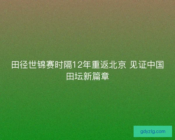 田径世锦赛时隔12年重返北京 见证中国田坛新篇章 田径世锦赛时隔12年重返北京 见证中国田坛新篇章