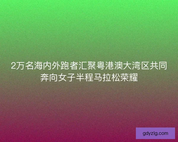 2万名海内外跑者汇聚粤港澳大湾区共同奔向女子半程马拉松荣耀 2万名海内外跑者汇聚粤港澳大湾区共同奔向女子半程马拉松荣耀