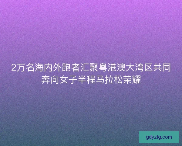 2万名海内外跑者汇聚粤港澳大湾区共同奔向女子半程马拉松荣耀