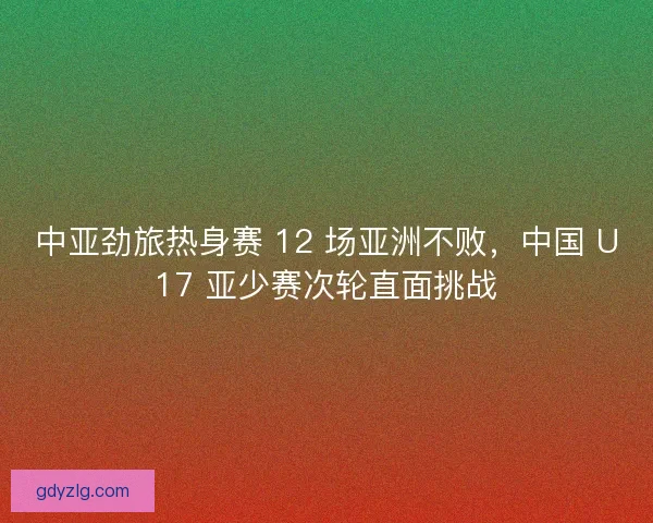 中亚劲旅热身赛 12 场亚洲不败，中国 U17 亚少赛次轮直面挑战