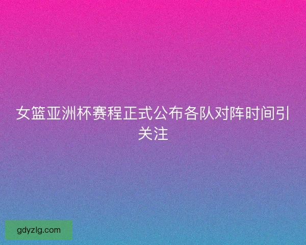 女篮亚洲杯赛程正式公布各队对阵时间引关注