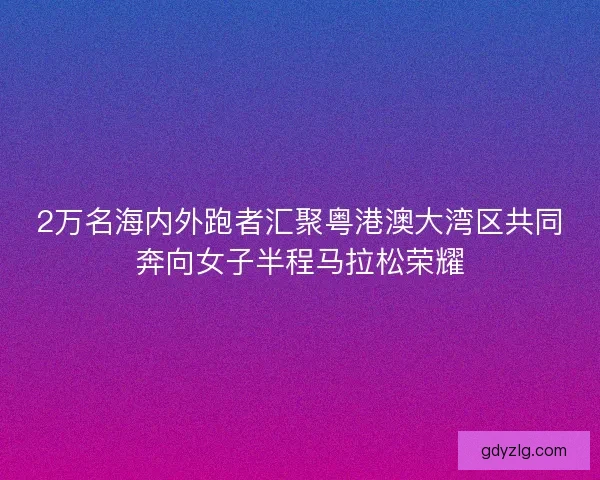 2万名海内外跑者汇聚粤港澳大湾区共同奔向女子半程马拉松荣耀 2万名海内外跑者汇聚粤港澳大湾区共同奔向女子半程马拉松荣耀