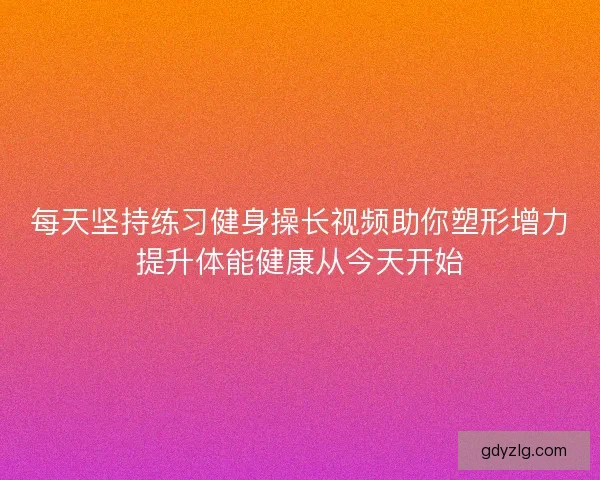 每天坚持练习健身操长视频助你塑形增力提升体能健康从今天开始 每天坚持练习健身操长视频助你塑形增力提升体能健康从今天开始