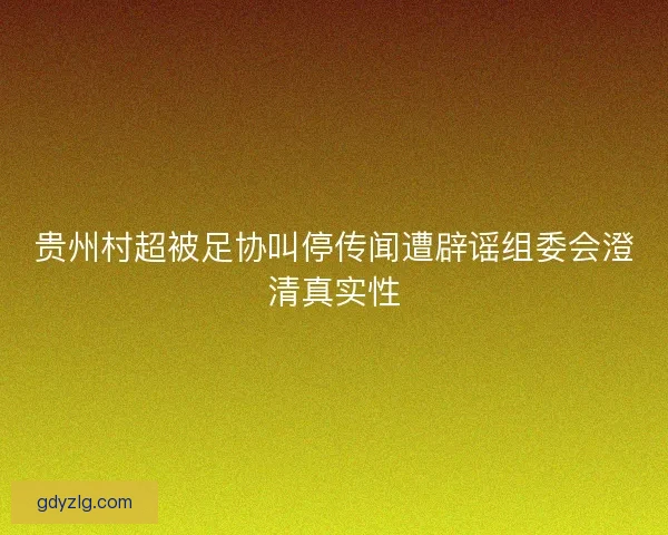 贵州村超被足协叫停传闻遭辟谣组委会澄清真实性 贵州村超被足协叫停传闻遭辟谣组委会澄清真实性