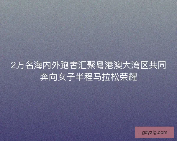 2万名海内外跑者汇聚粤港澳大湾区共同奔向女子半程马拉松荣耀 2万名海内外跑者汇聚粤港澳大湾区共同奔向女子半程马拉松荣耀
