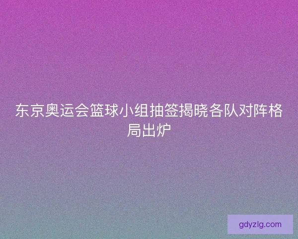 东京奥运会篮球小组抽签揭晓各队对阵格局出炉 东京奥运会篮球小组抽签揭晓各队对阵格局出炉