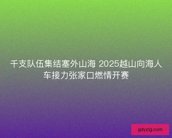千支队伍集结塞外山海 2025越山向海人车接力张家口燃情开赛