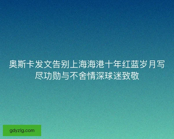 奥斯卡发文告别上海海港十年红蓝岁月写尽功勋与不舍情深球迷致敬 奥斯卡发文告别上海海港十年红蓝岁月写尽功勋与不舍情深球迷致敬