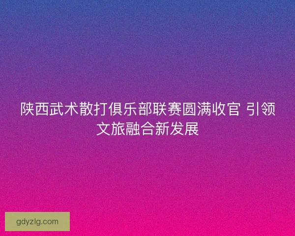 陕西武术散打俱乐部联赛圆满收官 引领文旅融合新发展 陕西武术散打俱乐部联赛圆满收官 引领文旅融合新发展