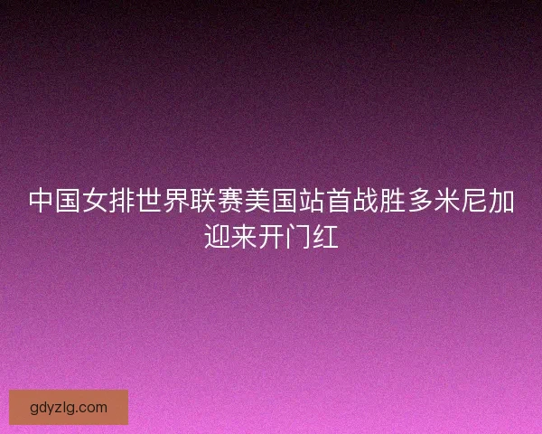 中国女排世界联赛美国站首战胜多米尼加迎来开门红 中国女排世界联赛美国站首战胜多米尼加迎来开门红