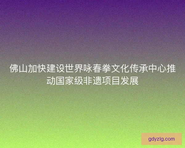 佛山加快建设世界咏春拳文化传承中心推动国家级非遗项目发展 佛山加快建设世界咏春拳文化传承中心推动国家级非遗项目发展