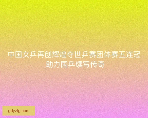 中国女乒再创辉煌夺世乒赛团体赛五连冠 助力国乒续写传奇 中国女乒再创辉煌夺世乒赛团体赛五连冠 助力国乒续写传奇