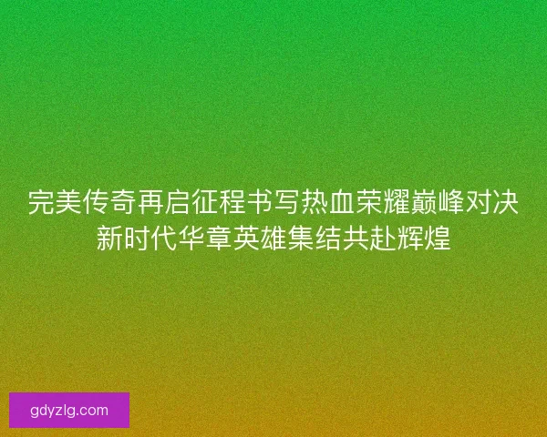完美传奇再启征程书写热血荣耀巅峰对决新时代华章英雄集结共赴辉煌 完美传奇再启征程书写热血荣耀巅峰对决新时代华章英雄集结共赴辉煌