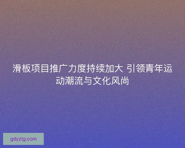 滑板项目推广力度持续加大 引领青年运动潮流与文化风尚 滑板项目推广力度持续加大 引领青年运动潮流与文化风尚